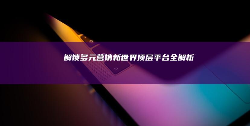 解锁多元营销新世界：顶层平台全解析